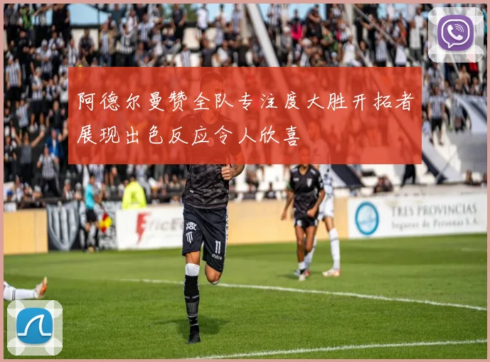 阿德尔曼赞全队专注度大胜开拓者展现出色反应令人欣喜