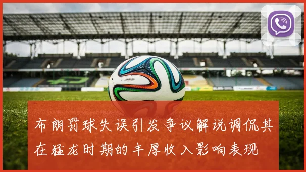 布朗罚球失误引发争议解说调侃其在猛龙时期的丰厚收入影响表现
