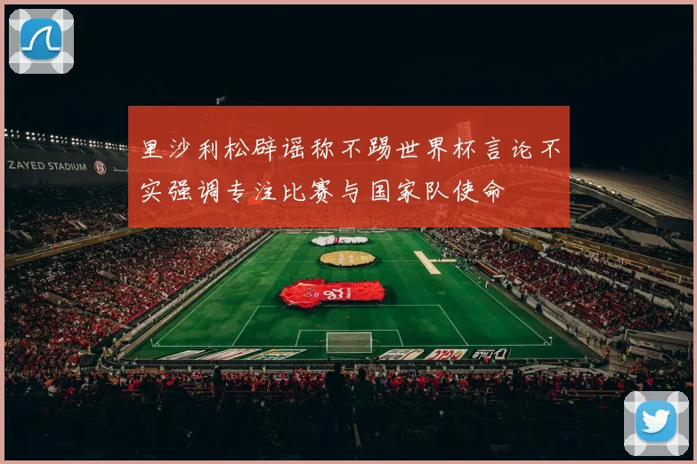 里沙利松辟谣称不踢世界杯言论不实强调专注比赛与国家队使命