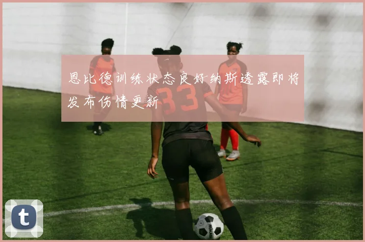 恩比德训练状态良好纳斯透露即将发布伤情更新