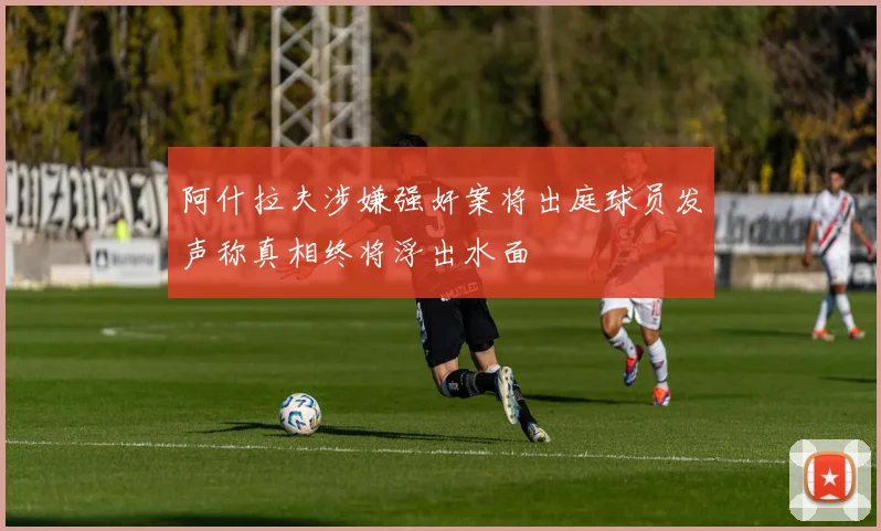 阿什拉夫涉嫌强奸案将出庭球员发声称真相终将浮出水面