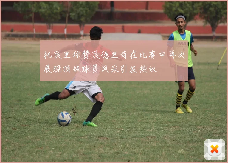 托莫里称赞莫德里奇在比赛中再次展现顶级球员风采引发热议
