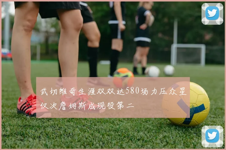 武切维奇生涯双双达580场力压众星仅次詹姆斯成现役第二