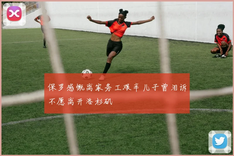 保罗感慨离家务工艰辛儿子曾泪诉不愿离开洛杉矶