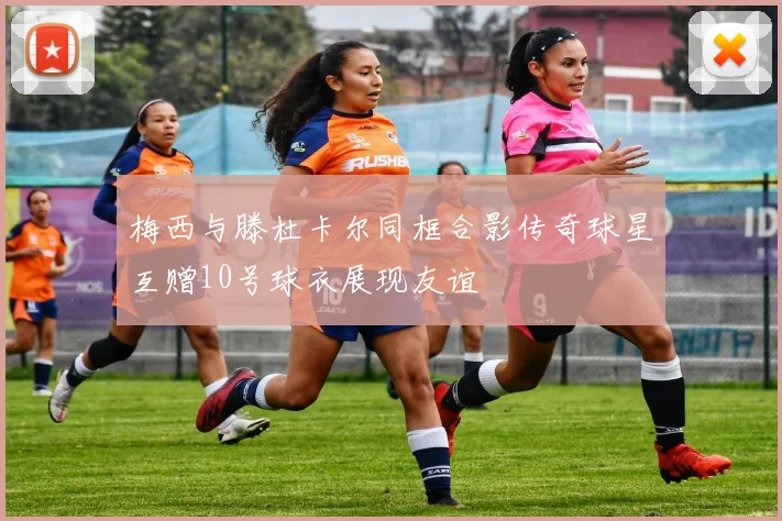 梅西与滕杜卡尔同框合影传奇球星互赠10号球衣展现友谊