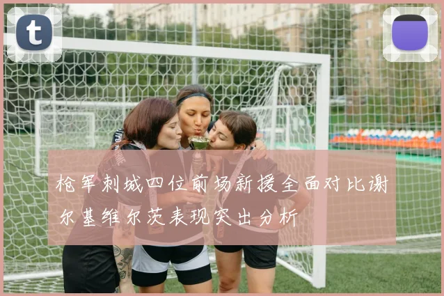 枪军刺城四位前场新援全面对比谢尔基维尔茨表现突出分析