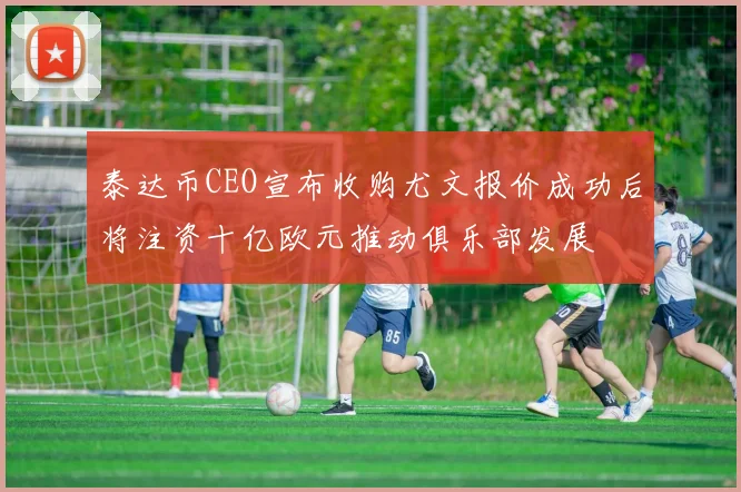 泰达币CEO宣布收购尤文报价成功后将注资十亿欧元推动俱乐部发展