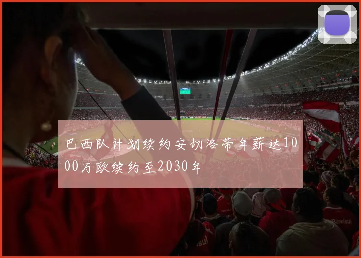 巴西队计划续约安切洛蒂年薪达1000万欧续约至2030年