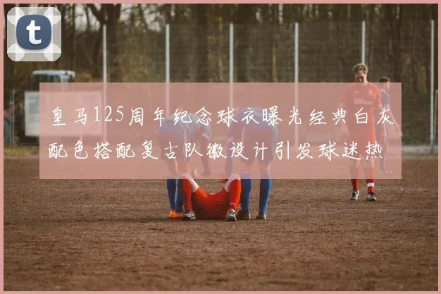 皇马125周年纪念球衣曝光经典白灰配色搭配复古队徽设计引发球迷热议