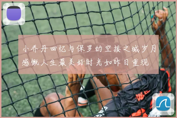 小乔丹回忆与保罗的空接之城岁月感慨人生最美好时光如昨日重现