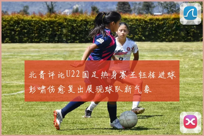 北青评论U22国足热身赛王钰栋进球彭啸伤愈复出展现球队新气象