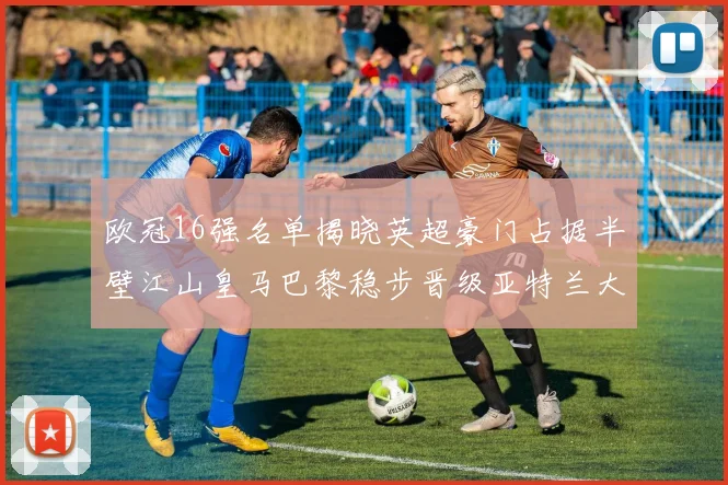 欧冠16强名单揭晓英超豪门占据半壁江山皇马巴黎稳步晋级亚特兰大独撑意甲希望