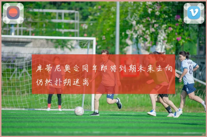 库蒂尼奥合同年即将到期未来去向仍然扑朔迷离