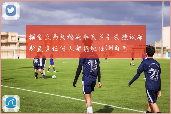 掘金交易约翰逊和瓦兰引发热议布斯直言任何人都能胜任GM角色