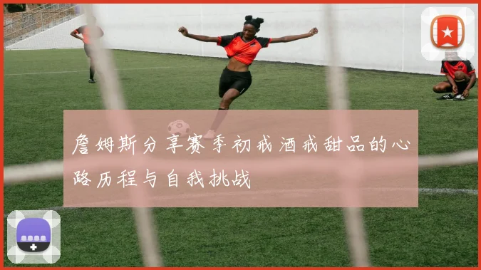 詹姆斯分享赛季初戒酒戒甜品的心路历程与自我挑战