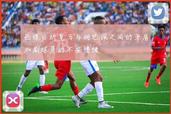 西媒分析皇马与姆巴佩之间的矛盾加剧球员的不安情绪