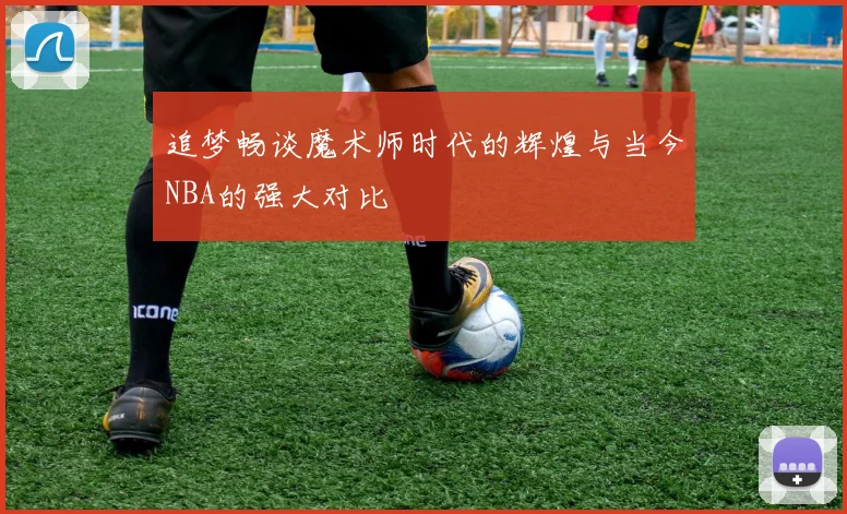 追梦畅谈魔术师时代的辉煌与当今NBA的强大对比