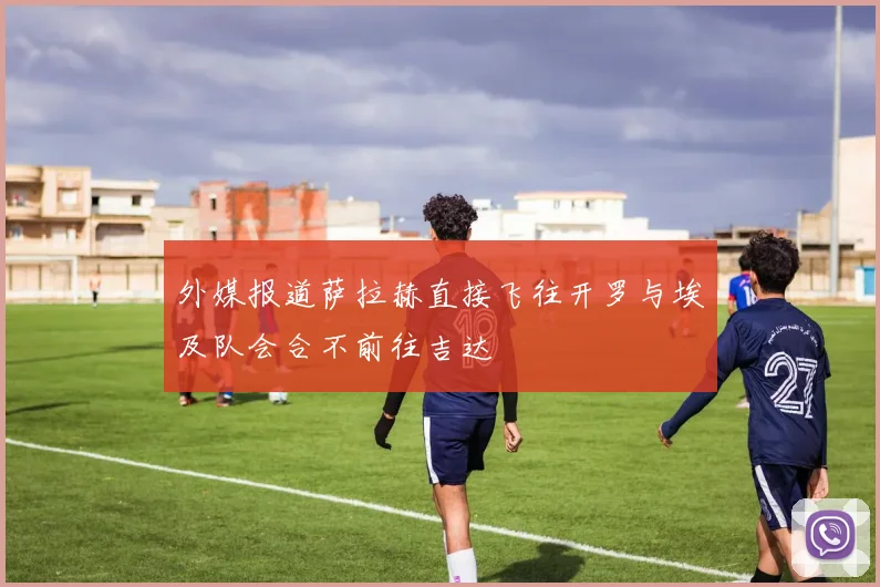 外媒报道萨拉赫直接飞往开罗与埃及队会合不前往吉达