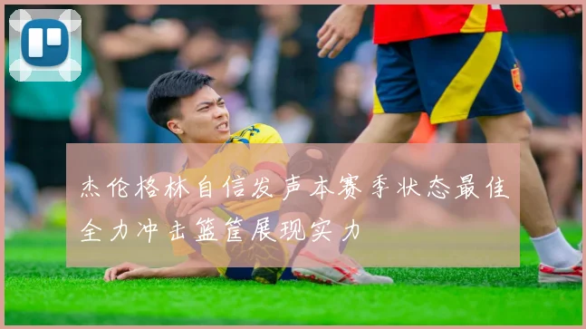 杰伦格林自信发声本赛季状态最佳全力冲击篮筐展现实力