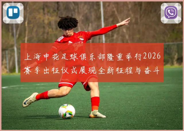 上海申花足球俱乐部隆重举行2026赛季出征仪式展现全新征程与奋斗目标