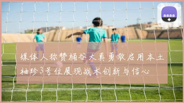 媒体人称赞桶谷大真勇敢启用本土袖珍3号位展现战术创新与信心