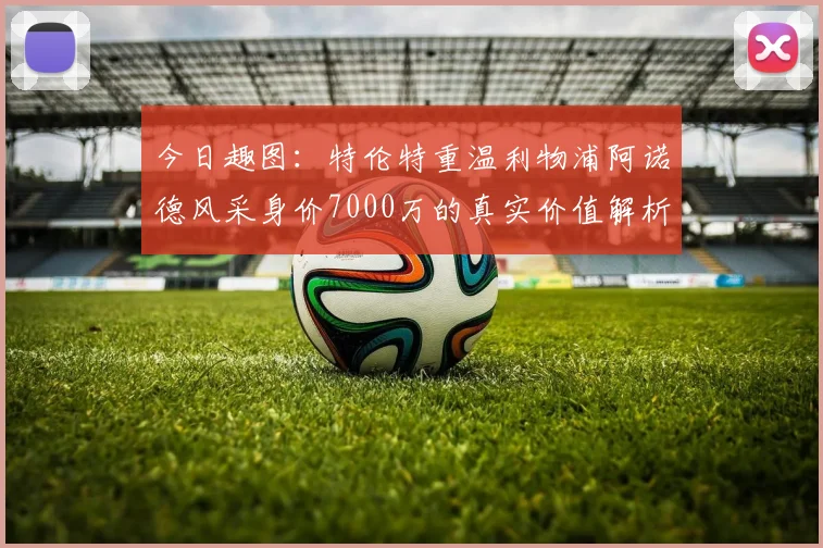 今日趣图：特伦特重温利物浦阿诺德风采身价7000万的真实价值解析