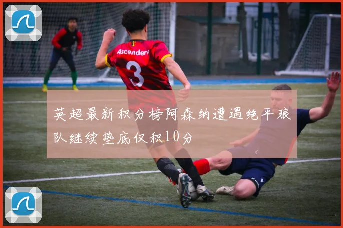 英超最新积分榜阿森纳遭遇绝平狼队继续垫底仅积10分