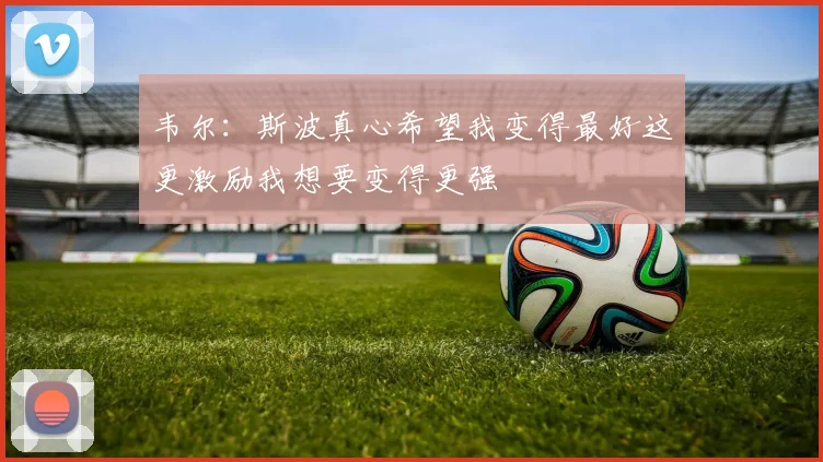 韦尔：斯波真心希望我变得最好这更激励我想要变得更强