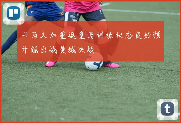 卡马文加重返皇马训练状态良好预计能出战曼城决战