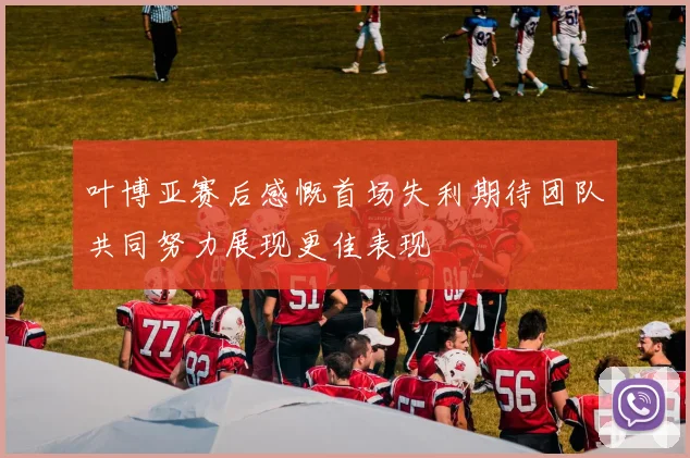 叶博亚赛后感慨首场失利期待团队共同努力展现更佳表现