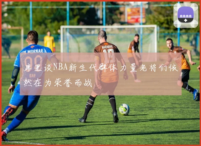 库里谈NBA新生代群体力量老将们依然在为荣誉而战
