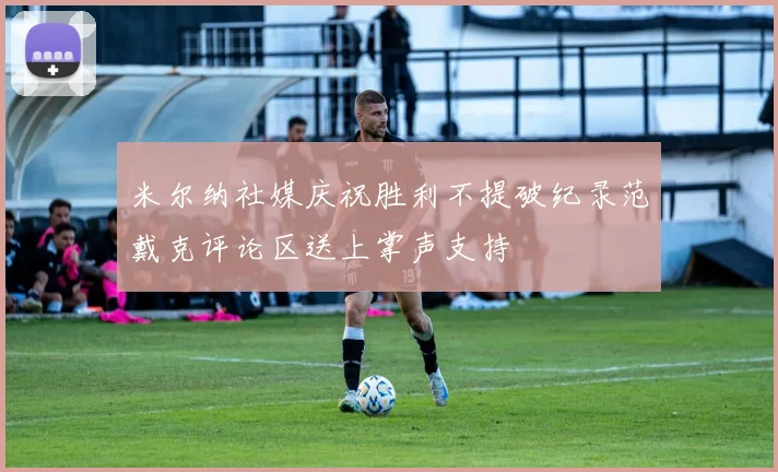 米尔纳社媒庆祝胜利不提破纪录范戴克评论区送上掌声支持